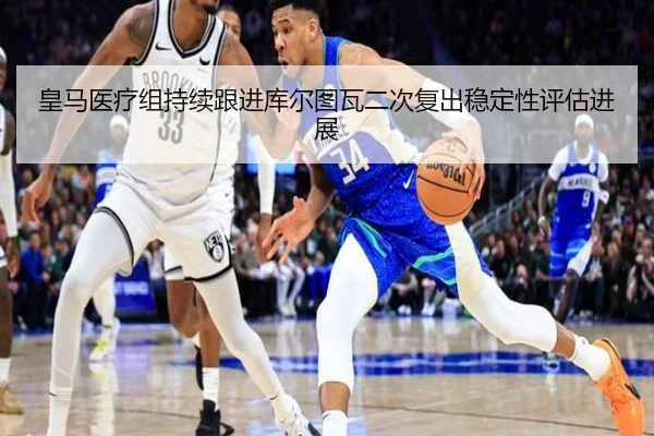 皇马医疗组持续跟进库尔图瓦二次复出稳定性评估进展